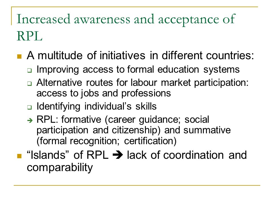 Increased awareness and acceptance of RPL A multitude of initiatives in different countries:  Improving access to formal education systems  Alternative routes for labour market participation: access to jobs and professions  Identifying individual’s skills  RPL: formative (career guidance; social participation and citizenship) and summative (formal recognition; certification) Islands of RPL  lack of coordination and comparability