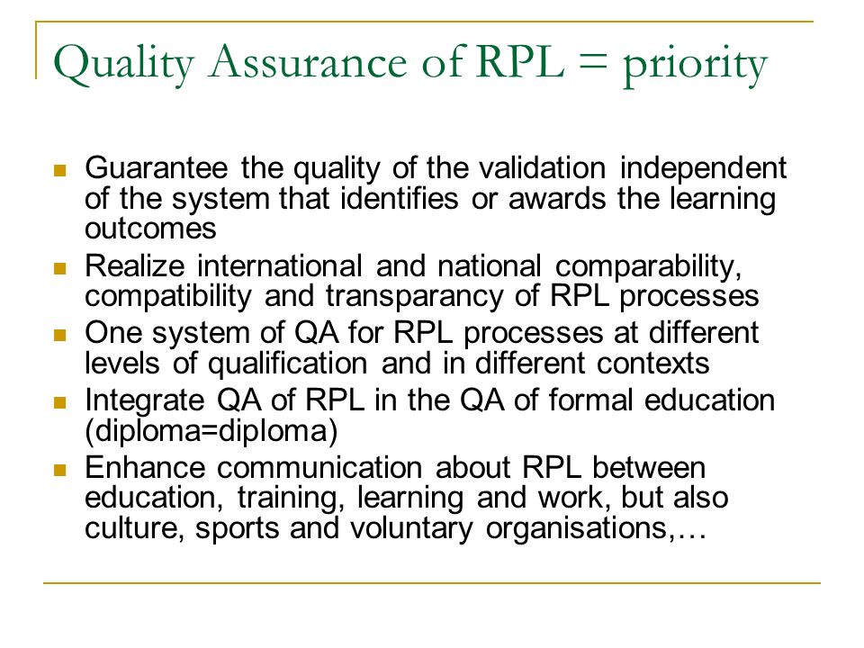 Quality Assurance of RPL = priority Guarantee the quality of the validation independent of the system that identifies or awards the learning outcomes Realize international and national comparability, compatibility and transparancy of RPL processes One system of QA for RPL processes at different levels of qualification and in different contexts Integrate QA of RPL in the QA of formal education (diploma=diploma) Enhance communication about RPL between education, training, learning and work, but also culture, sports and voluntary organisations,…