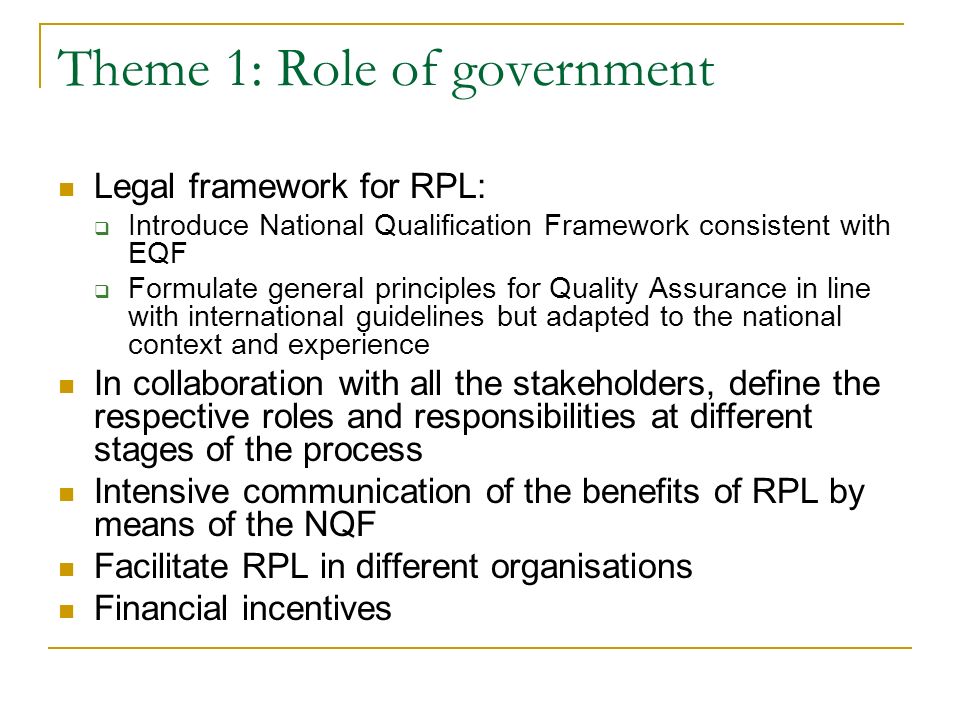 Theme 1: Role of government Legal framework for RPL:  Introduce National Qualification Framework consistent with EQF  Formulate general principles for Quality Assurance in line with international guidelines but adapted to the national context and experience In collaboration with all the stakeholders, define the respective roles and responsibilities at different stages of the process Intensive communication of the benefits of RPL by means of the NQF Facilitate RPL in different organisations Financial incentives