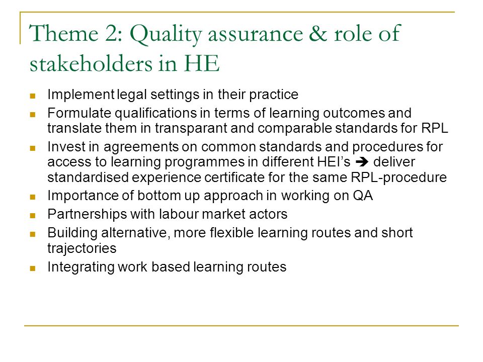Theme 2: Quality assurance & role of stakeholders in HE Implement legal settings in their practice Formulate qualifications in terms of learning outcomes and translate them in transparant and comparable standards for RPL Invest in agreements on common standards and procedures for access to learning programmes in different HEI’s  deliver standardised experience certificate for the same RPL-procedure Importance of bottom up approach in working on QA Partnerships with labour market actors Building alternative, more flexible learning routes and short trajectories Integrating work based learning routes