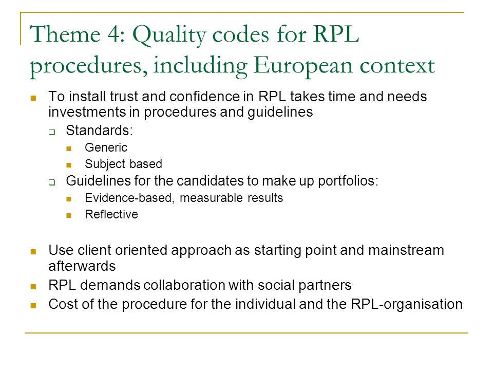 Theme 4: Quality codes for RPL procedures, including European context To install trust and confidence in RPL takes time and needs investments in procedures and guidelines  Standards: Generic Subject based  Guidelines for the candidates to make up portfolios: Evidence-based, measurable results Reflective Use client oriented approach as starting point and mainstream afterwards RPL demands collaboration with social partners Cost of the procedure for the individual and the RPL-organisation