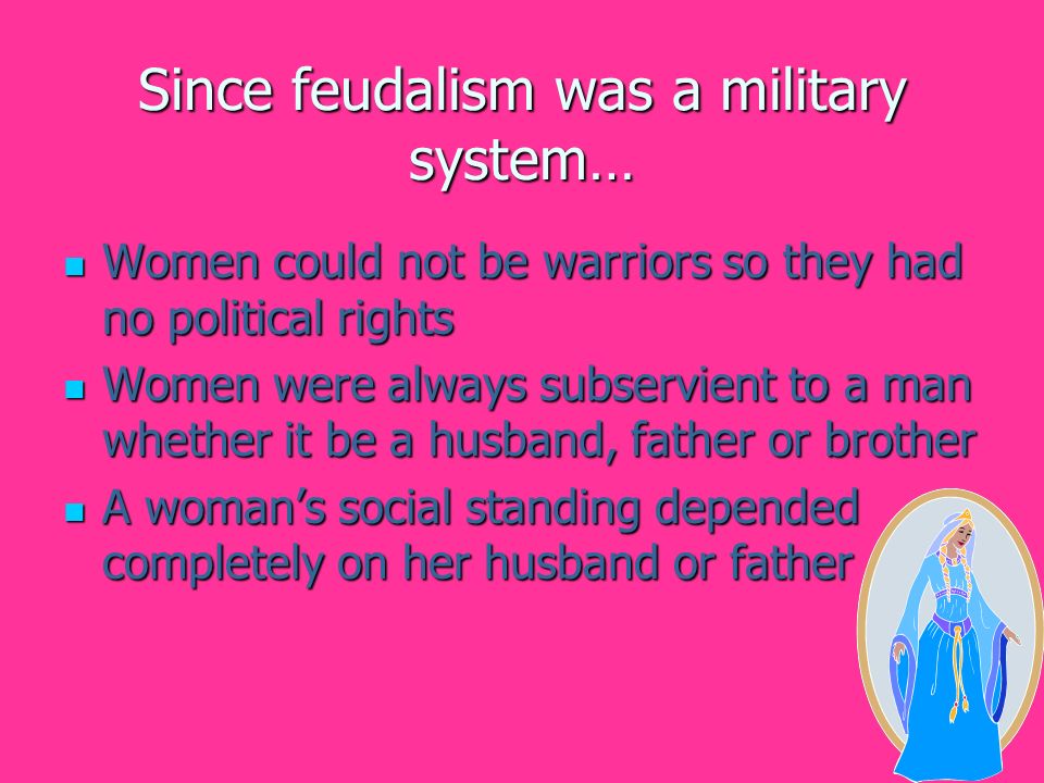 Since feudalism was a military system… Women could not be warriors so they had no political rights Women could not be warriors so they had no political rights Women were always subservient to a man whether it be a husband, father or brother Women were always subservient to a man whether it be a husband, father or brother A woman’s social standing depended completely on her husband or father A woman’s social standing depended completely on her husband or father