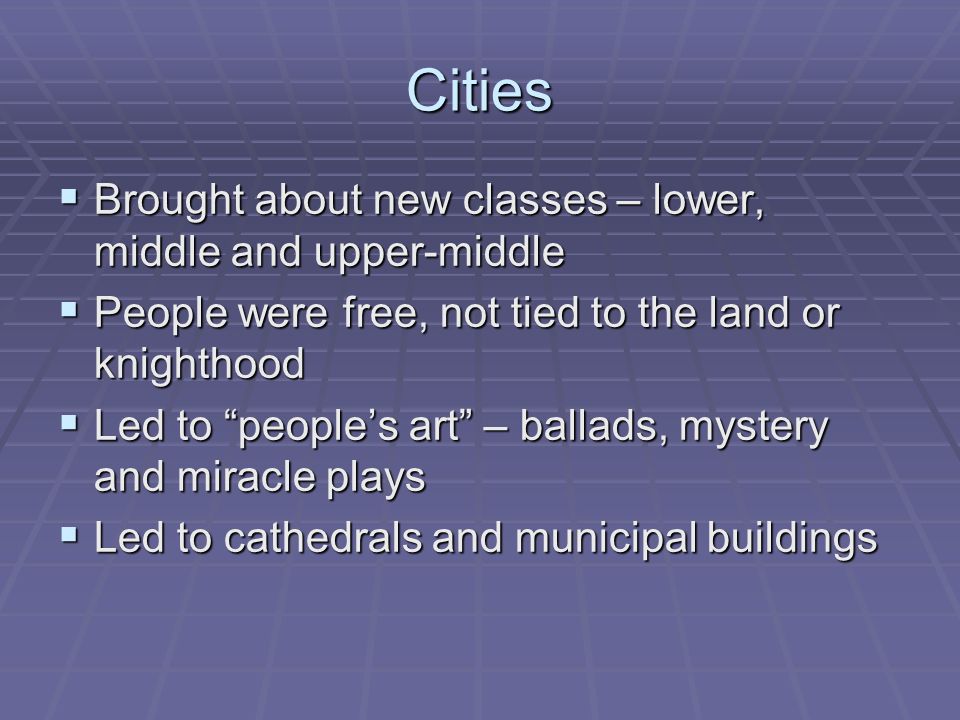 Cities  Brought about new classes – lower, middle and upper-middle  People were free, not tied to the land or knighthood  Led to people’s art – ballads, mystery and miracle plays  Led to cathedrals and municipal buildings