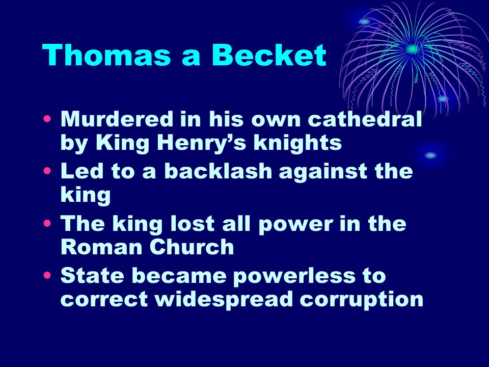 Thomas a Becket Murdered in his own cathedral by King Henry’s knights Led to a backlash against the king The king lost all power in the Roman Church State became powerless to correct widespread corruption