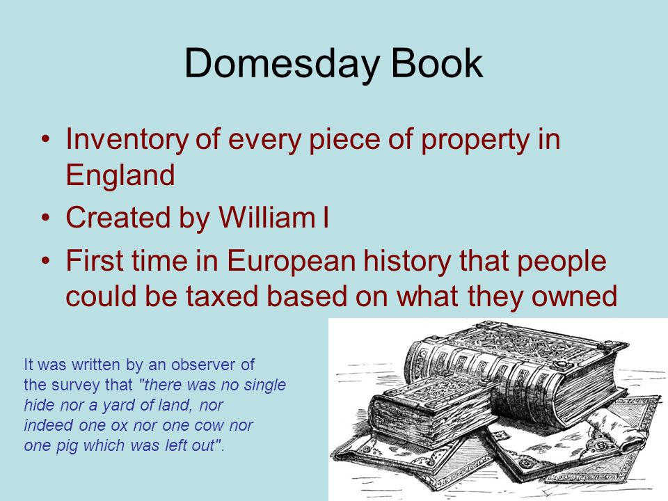 Domesday Book Inventory of every piece of property in England Created by William I First time in European history that people could be taxed based on what they owned It was written by an observer of the survey that there was no single hide nor a yard of land, nor indeed one ox nor one cow nor one pig which was left out .