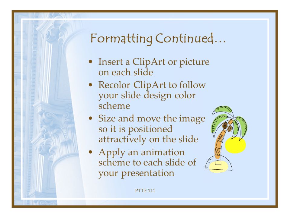 PTTE 111 Activity Two Formatting Presentation –Apply a Sans Serif Font to each heading and title of your presentation –Apply a Serif Font to all the content of your presentation –Bold each heading/title –Italicize every sub-heading –Use the Format Painter to change your headings/titles