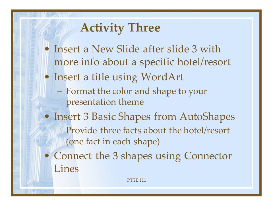 PTTE 111 Formatting Continued… Insert a ClipArt or picture on each slide Recolor ClipArt to follow your slide design color scheme Size and move the image so it is positioned attractively on the slide Apply an animation scheme to each slide of your presentation