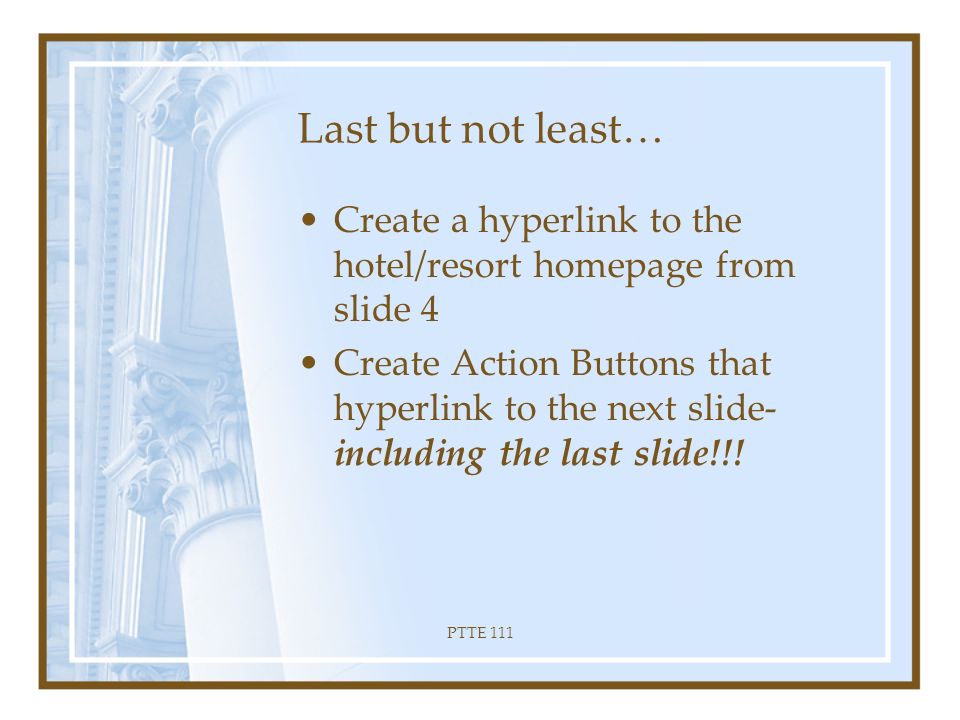 PTTE 111 Slide Master Select Slide 2 Create a Slide Master: –Hold down Shift Key –Click Normal View –Release Shift Key Edit the Master title style –Change color, font, bold and italicize Edit the Master text –Change color, font etc.