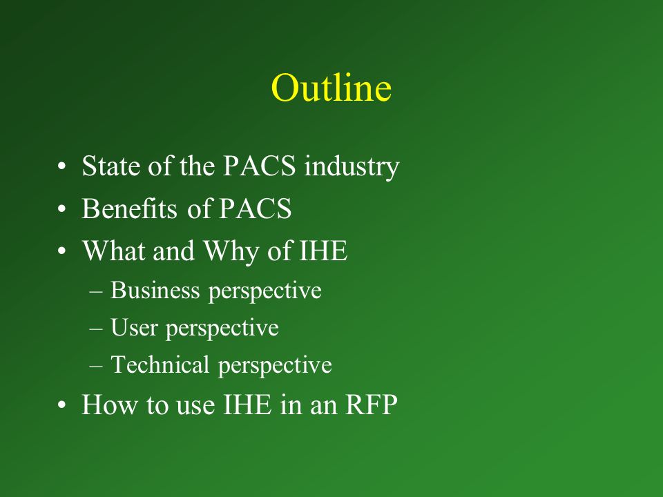 Outline State of the PACS industry Benefits of PACS What and Why of IHE –Business perspective –User perspective –Technical perspective How to use IHE in an RFP