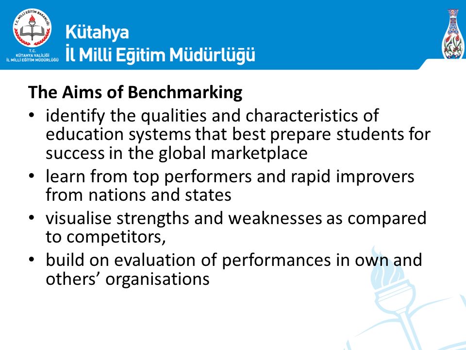 The Aims of Benchmarking identify the qualities and characteristics of education systems that best prepare students for success in the global marketplace learn from top performers and rapid improvers from nations and states visualise strengths and weaknesses as compared to competitors, build on evaluation of performances in own and others’ organisations