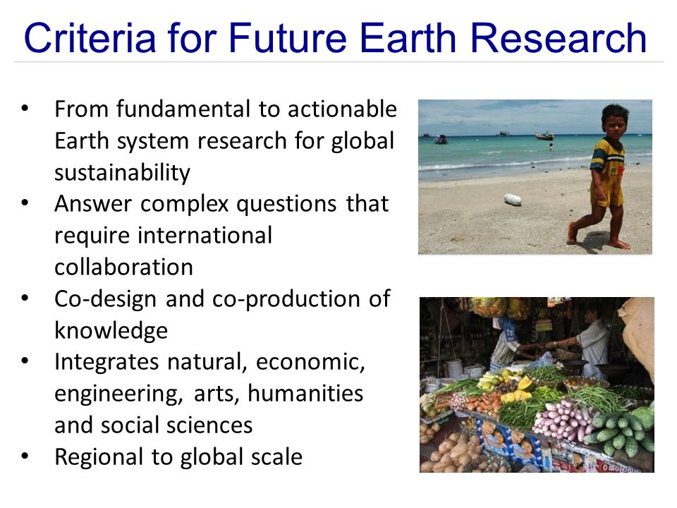 Criteria for Future Earth Research From fundamental to actionable Earth system research for global sustainability Answer complex questions that require international collaboration Co-design and co-production of knowledge Integrates natural, economic, engineering, arts, humanities and social sciences Regional to global scale