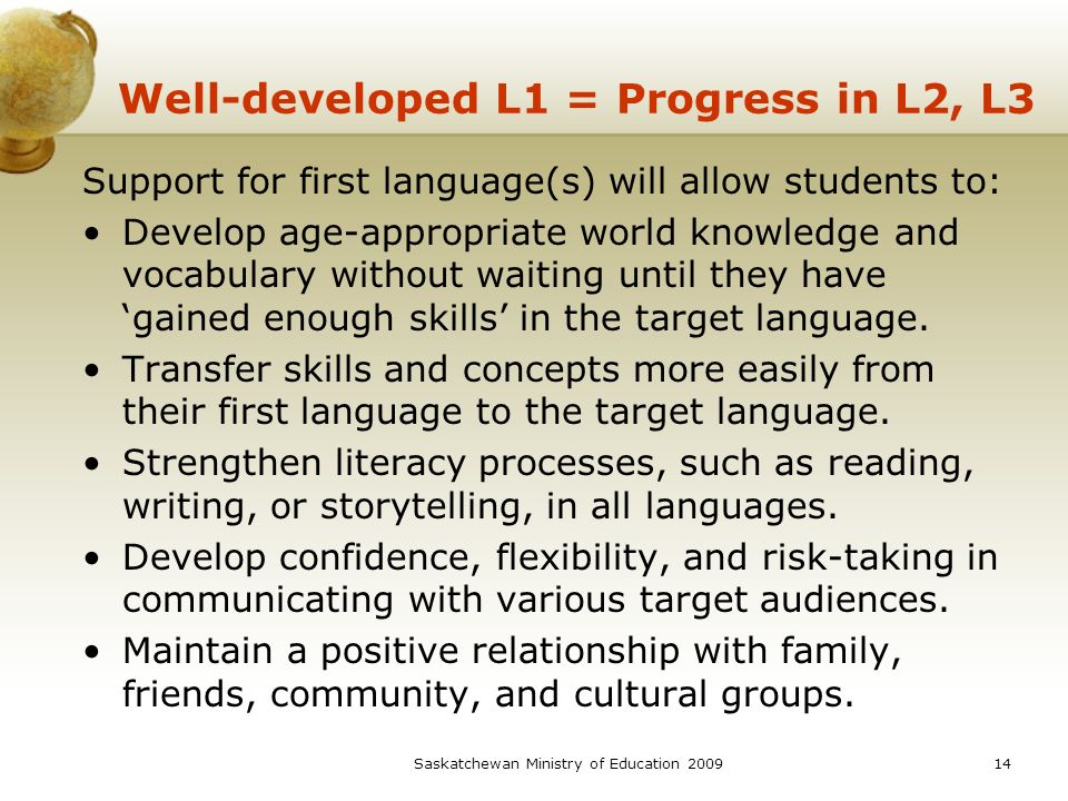 Saskatchewan Ministry of Education Well-developed L1 = Progress in L2, L3 Support for first language(s) will allow students to: Develop age-appropriate world knowledge and vocabulary without waiting until they have ‘gained enough skills’ in the target language.