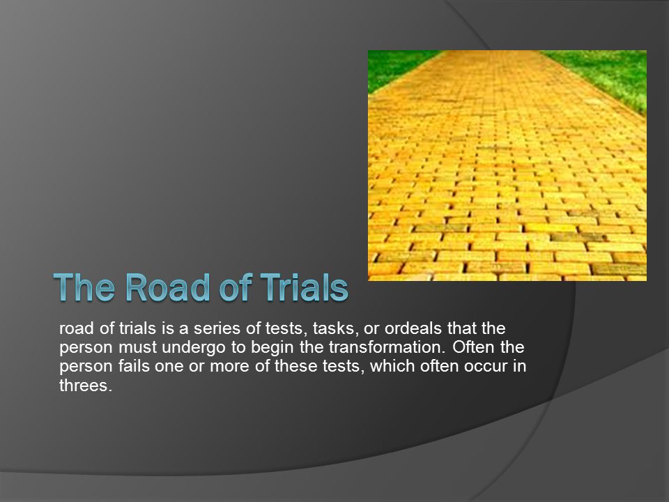 road of trials is a series of tests, tasks, or ordeals that the person must undergo to begin the transformation.