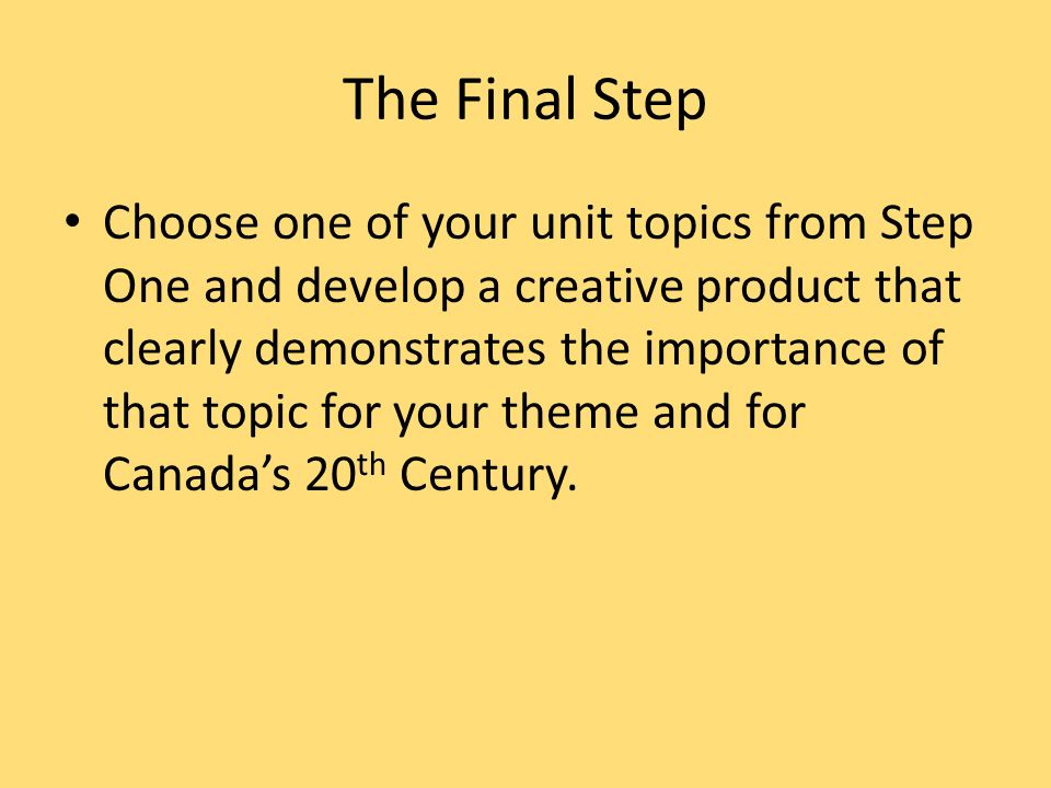 The Final Step Choose one of your unit topics from Step One and develop a creative product that clearly demonstrates the importance of that topic for your theme and for Canada’s 20 th Century.