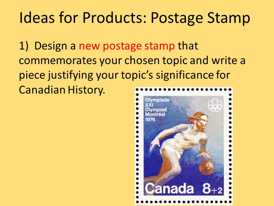 Ideas for Products: Postage Stamp 1) Design a new postage stamp that commemorates your chosen topic and write a piece justifying your topic’s significance for Canadian History.