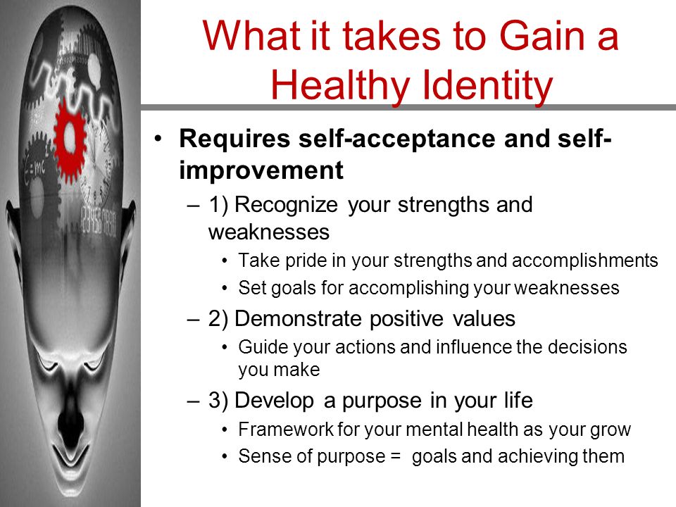 What it takes to Gain a Healthy Identity Requires self-acceptance and self- improvement –1) Recognize your strengths and weaknesses Take pride in your strengths and accomplishments Set goals for accomplishing your weaknesses –2) Demonstrate positive values Guide your actions and influence the decisions you make –3) Develop a purpose in your life Framework for your mental health as your grow Sense of purpose = goals and achieving them