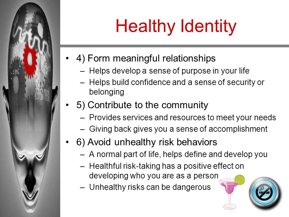 Healthy Identity 4) Form meaningful relationships –Helps develop a sense of purpose in your life –Helps build confidence and a sense of security or belonging 5) Contribute to the community –Provides services and resources to meet your needs –Giving back gives you a sense of accomplishment 6) Avoid unhealthy risk behaviors –A normal part of life, helps define and develop you –Healthful risk-taking has a positive effect on developing who you are as a person –Unhealthy risks can be dangerous