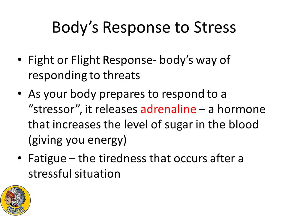 Body’s Response to Stress Fight or Flight Response- body’s way of responding to threats As your body prepares to respond to a stressor , it releases adrenaline – a hormone that increases the level of sugar in the blood (giving you energy) Fatigue – the tiredness that occurs after a stressful situation