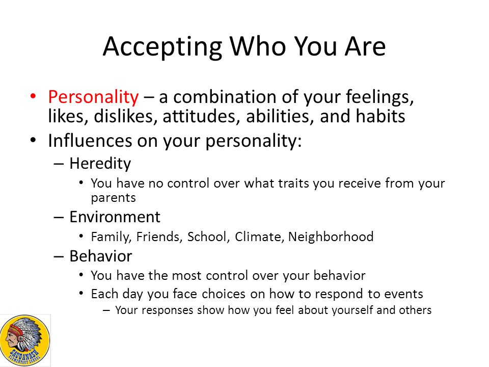 Accepting Who You Are Personality – a combination of your feelings, likes, dislikes, attitudes, abilities, and habits Influences on your personality: – Heredity You have no control over what traits you receive from your parents – Environment Family, Friends, School, Climate, Neighborhood – Behavior You have the most control over your behavior Each day you face choices on how to respond to events – Your responses show how you feel about yourself and others