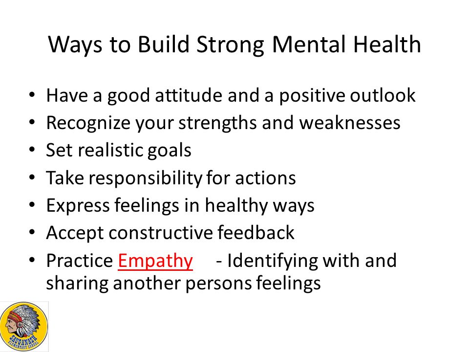Ways to Build Strong Mental Health Have a good attitude and a positive outlook Recognize your strengths and weaknesses Set realistic goals Take responsibility for actions Express feelings in healthy ways Accept constructive feedback Practice Empathy- Identifying with and sharing another persons feelings