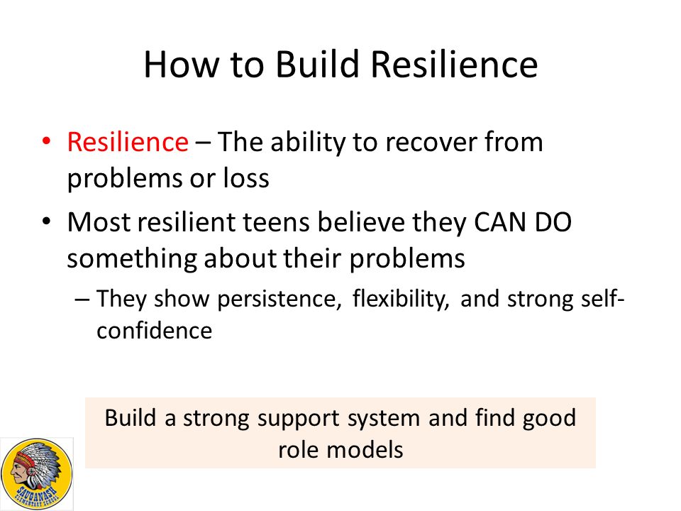 How to Build Resilience Resilience – The ability to recover from problems or loss Most resilient teens believe they CAN DO something about their problems – They show persistence, flexibility, and strong self- confidence Build a strong support system and find good role models