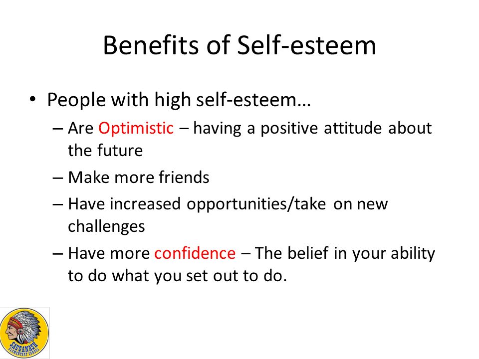 Benefits of Self-esteem People with high self-esteem… – Are Optimistic – having a positive attitude about the future – Make more friends – Have increased opportunities/take on new challenges – Have more confidence – The belief in your ability to do what you set out to do.