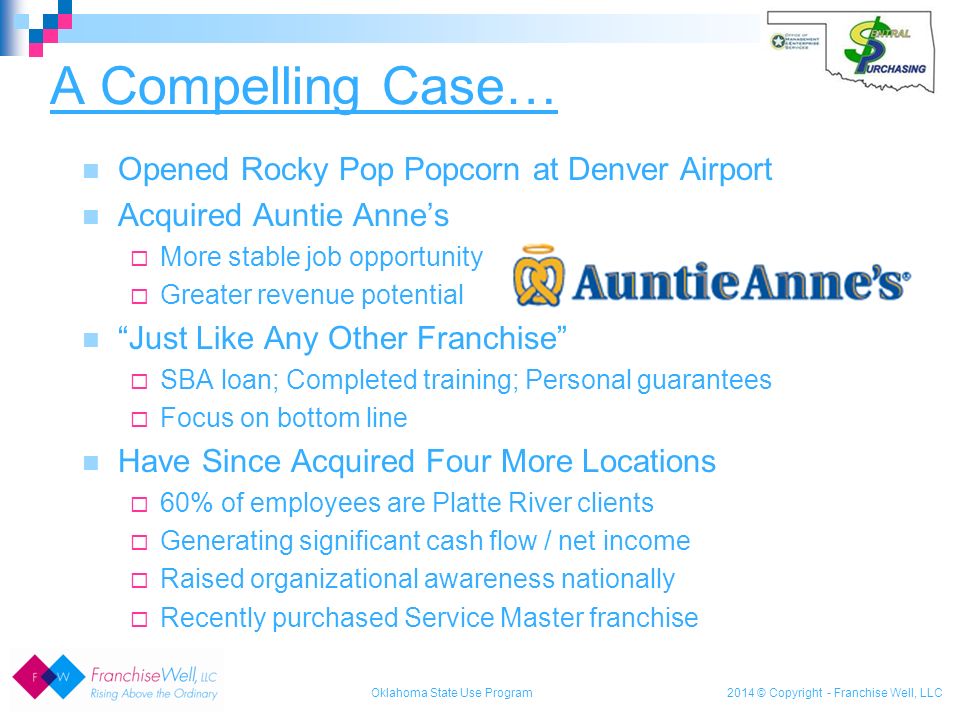 2014 © Copyright - Franchise Well, LLC A Compelling Case… Oklahoma State Use Program Opened Rocky Pop Popcorn at Denver Airport Acquired Auntie Anne’s  More stable job opportunity  Greater revenue potential Just Like Any Other Franchise  SBA loan; Completed training; Personal guarantees  Focus on bottom line Have Since Acquired Four More Locations  60% of employees are Platte River clients  Generating significant cash flow / net income  Raised organizational awareness nationally  Recently purchased Service Master franchise