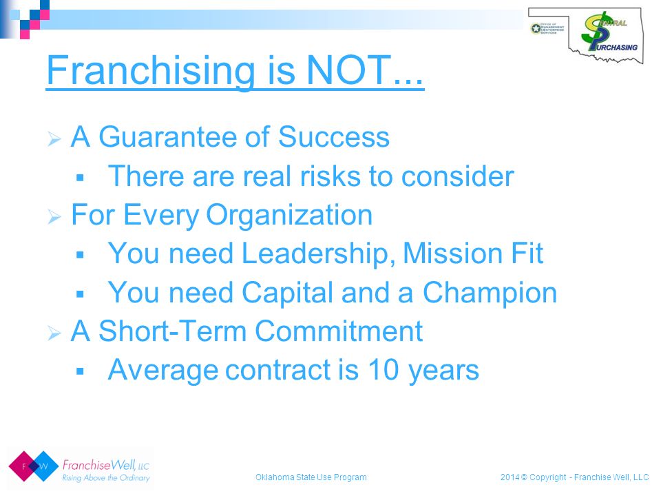 2014 © Copyright - Franchise Well, LLC  A Guarantee of Success  There are real risks to consider  For Every Organization  You need Leadership, Mission Fit  You need Capital and a Champion  A Short-Term Commitment  Average contract is 10 years Franchising is NOT...
