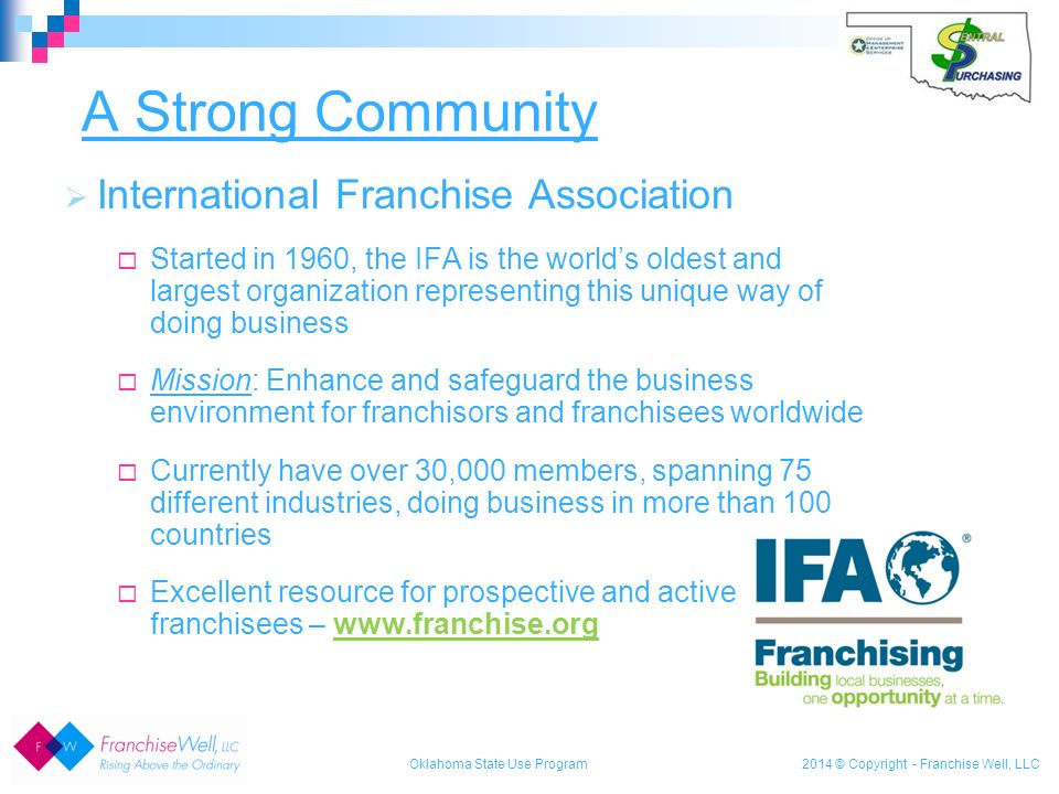 2014 © Copyright - Franchise Well, LLC  International Franchise Association  Started in 1960, the IFA is the world’s oldest and largest organization representing this unique way of doing business  Mission: Enhance and safeguard the business environment for franchisors and franchisees worldwide  Currently have over 30,000 members, spanning 75 different industries, doing business in more than 100 countries  Excellent resource for prospective and active franchisees –   A Strong Community Oklahoma State Use Program