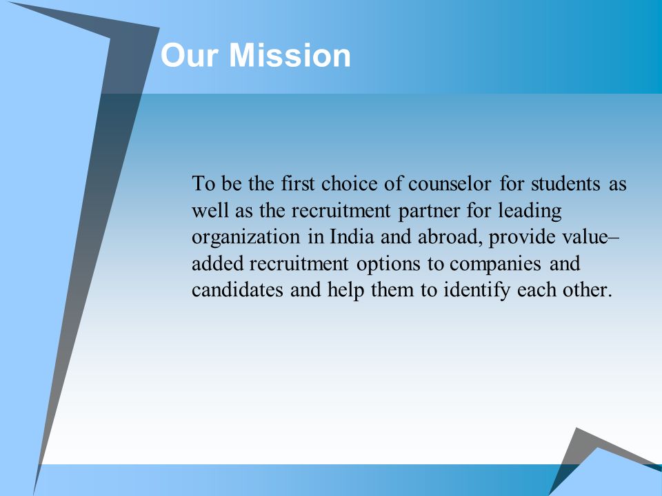 Our Mission To be the first choice of counselor for students as well as the recruitment partner for leading organization in India and abroad, provide value– added recruitment options to companies and candidates and help them to identify each other.