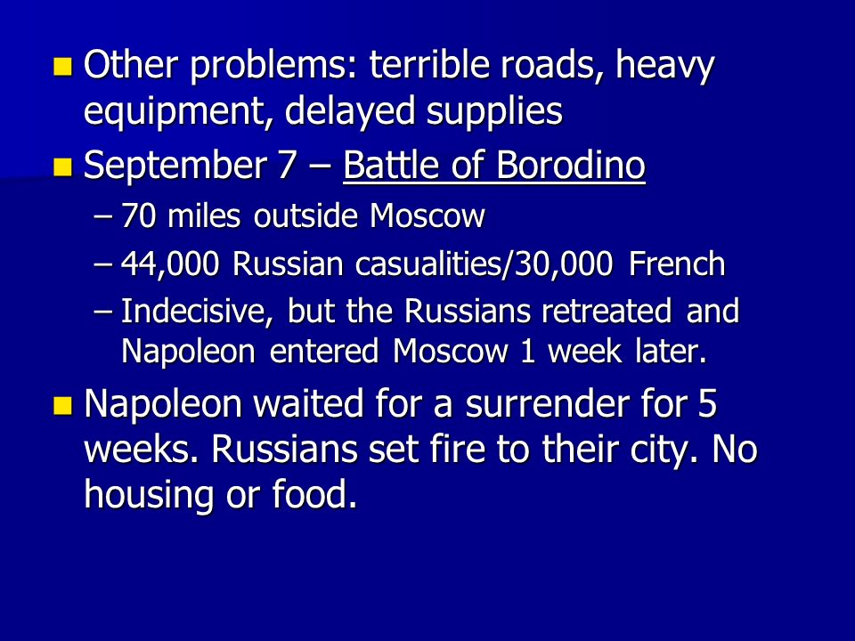 Other problems: terrible roads, heavy equipment, delayed supplies Other problems: terrible roads, heavy equipment, delayed supplies September 7 – Battle of Borodino September 7 – Battle of Borodino –70 miles outside Moscow –44,000 Russian casualities/30,000 French –Indecisive, but the Russians retreated and Napoleon entered Moscow 1 week later.