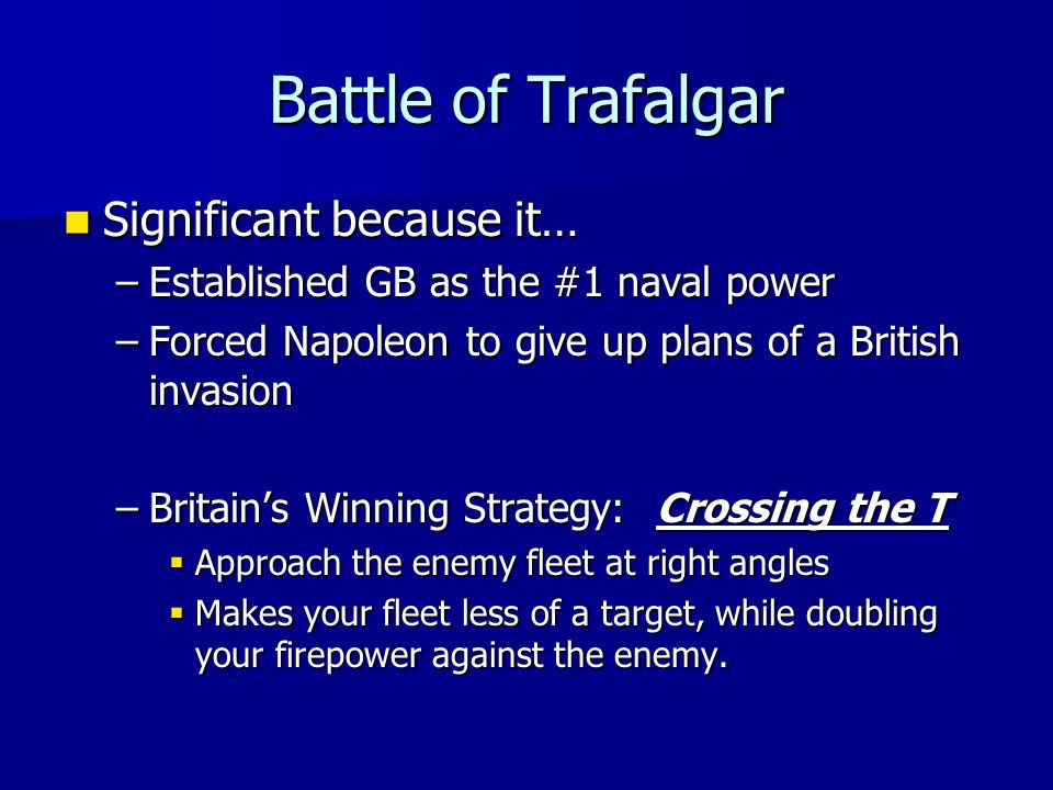 Battle of Trafalgar Significant because it… Significant because it… –Established GB as the #1 naval power –Forced Napoleon to give up plans of a British invasion –Britain’s Winning Strategy: Crossing the T  Approach the enemy fleet at right angles  Makes your fleet less of a target, while doubling your firepower against the enemy.