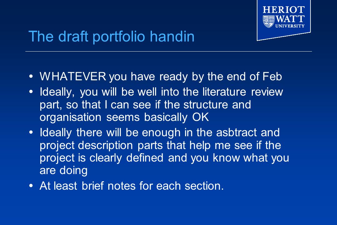 The draft portfolio handin  WHATEVER you have ready by the end of Feb  Ideally, you will be well into the literature review part, so that I can see if the structure and organisation seems basically OK  Ideally there will be enough in the asbtract and project description parts that help me see if the project is clearly defined and you know what you are doing  At least brief notes for each section.