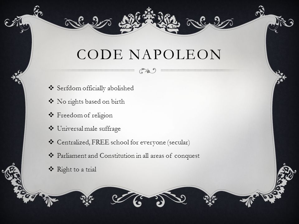 CODE NAPOLEON  Serfdom officially abolished  No rights based on birth  Freedom of religion  Universal male suffrage  Centralized, FREE school for everyone (secular)  Parliament and Constitution in all areas of conquest  Right to a trial