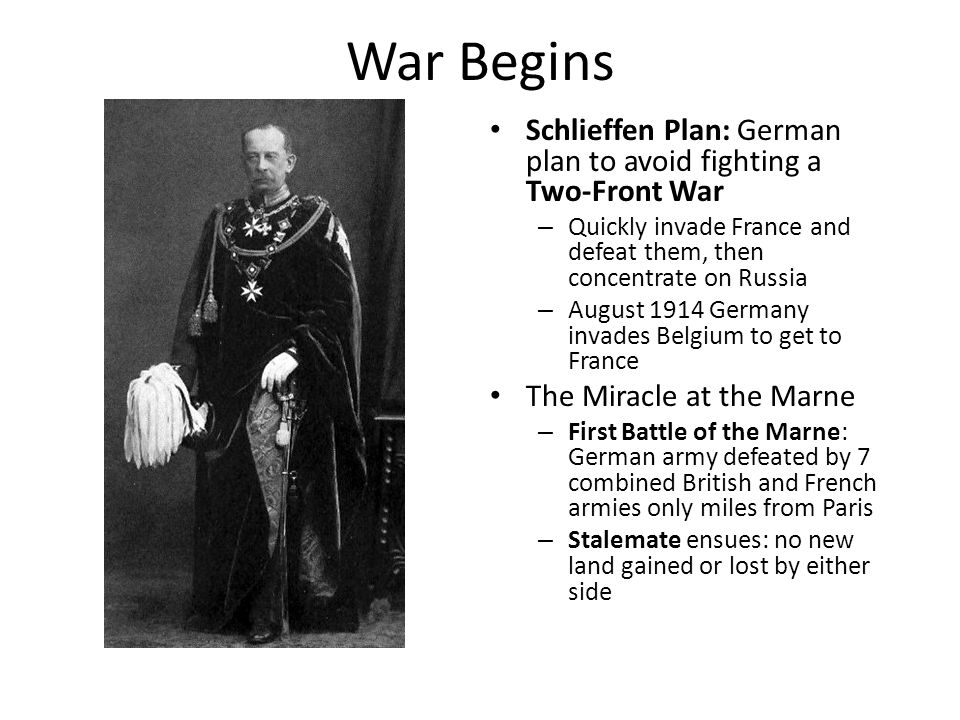 War Begins Schlieffen Plan: German plan to avoid fighting a Two-Front War – Quickly invade France and defeat them, then concentrate on Russia – August 1914 Germany invades Belgium to get to France The Miracle at the Marne – First Battle of the Marne: German army defeated by 7 combined British and French armies only miles from Paris – Stalemate ensues: no new land gained or lost by either side