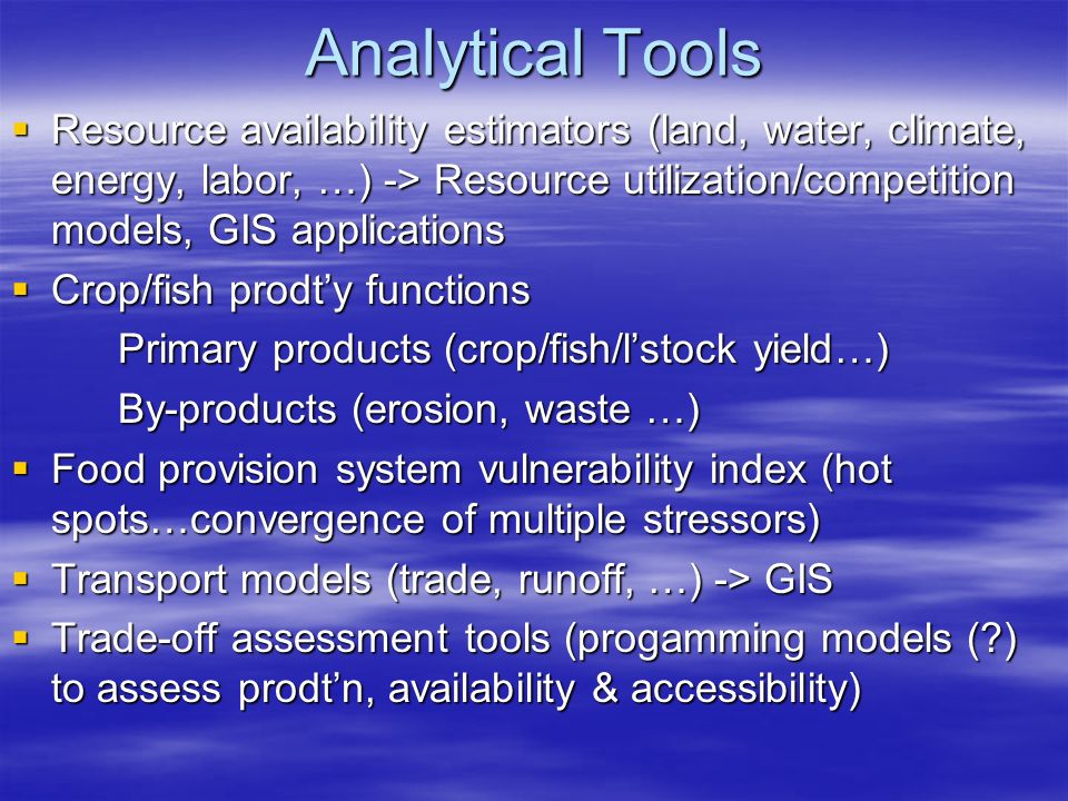 Analytical Tools  Resource availability estimators (land, water, climate, energy, labor, …) -> Resource utilization/competition models, GIS applications  Crop/fish prodt’y functions Primary products (crop/fish/l’stock yield…) By-products (erosion, waste …)  Food provision system vulnerability index (hot spots…convergence of multiple stressors)  Transport models (trade, runoff, …) -> GIS  Trade-off assessment tools (progamming models ( ) to assess prodt’n, availability & accessibility)