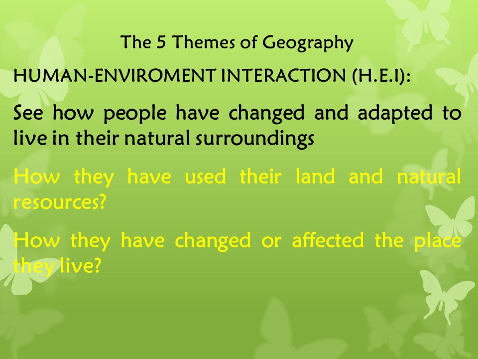 The 5 Themes of Geography HUMAN-ENVIROMENT INTERACTION (H.E.I): See how people have changed and adapted to live in their natural surroundings How they have used their land and natural resources.