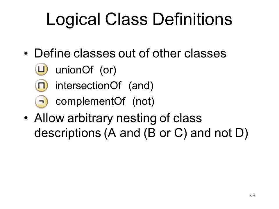 99 Logical Class Definitions Define classes out of other classes – unionOf (or) – intersectionOf (and) – complementOf (not) Allow arbitrary nesting of class descriptions (A and (B or C) and not D)