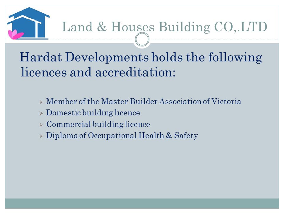 Land & Houses Building CO,.LTD Hardat Developments holds the following licences and accreditation:  Member of the Master Builder Association of Victoria  Domestic building licence  Commercial building licence  Diploma of Occupational Health & Safety