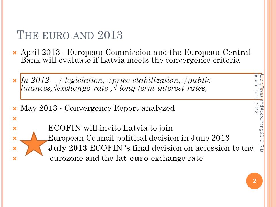 T HE EURO AND 2013  April European Commission and the European Central Bank will evaluate if Latvia meets the convergence criteria  In ≠ legislation, ≠price stabilization, ≠public finances,√exchange rate,√ long-term interest rates,  May Convergence Report analyzed   ECOFIN will invite Latvia to join  European Council political decision in June 2013  July 2013 ECOFIN ‘s final decision on accession to the  eurozone and the l at-euro exchange rate 2 Audit, Taxes and Accounting 2012, Rita Ilisson, Dec.7, 2012