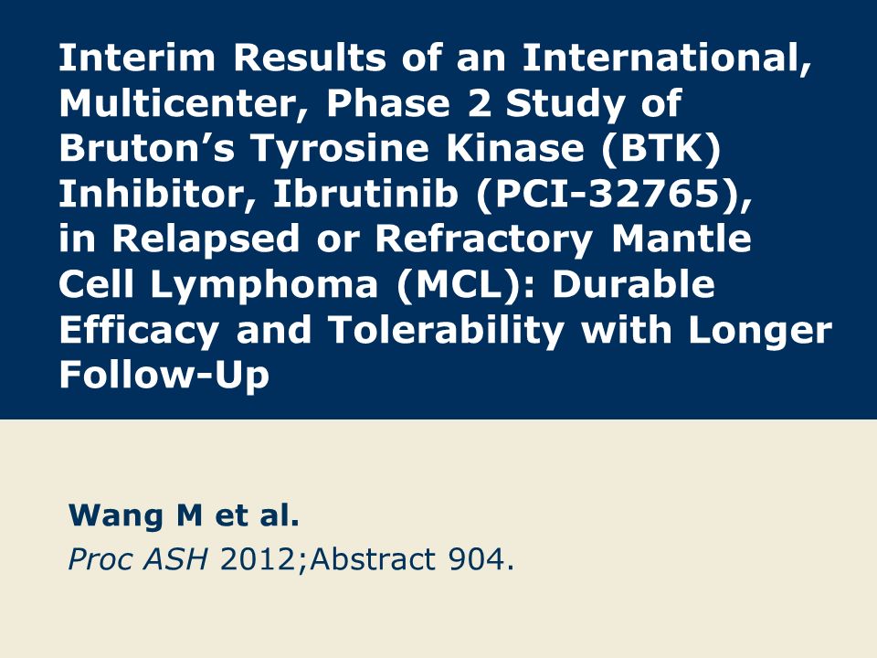 Interim Results of an International, Multicenter, Phase 2 Study of Bruton’s Tyrosine Kinase (BTK) Inhibitor, Ibrutinib (PCI-32765), in Relapsed or Refractory Mantle Cell Lymphoma (MCL): Durable Efficacy and Tolerability with Longer Follow-Up Wang M et al.
