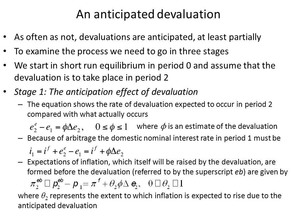 An anticipated devaluation As often as not, devaluations are anticipated, at least partially To examine the process we need to go in three stages We start in short run equilibrium in period 0 and assume that the devaluation is to take place in period 2 Stage 1: The anticipation effect of devaluation – The equation shows the rate of devaluation expected to occur in period 2 compared with what actually occurs where ϕ is an estimate of the devaluation – Because of arbitrage the domestic nominal interest rate in period 1 must be – Expectations of inflation, which itself will be raised by the devaluation, are formed before the devaluation (referred to by the superscript eb) are given by where θ 2 represents the extent to which inflation is expected to rise due to the anticipated devaluation