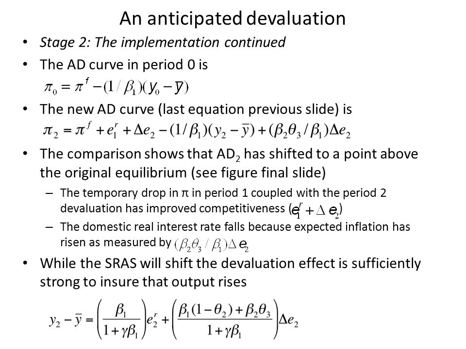 An anticipated devaluation Stage 2: The implementation continued The AD curve in period 0 is The new AD curve (last equation previous slide) is The comparison shows that AD 2 has shifted to a point above the original equilibrium (see figure final slide) – The temporary drop in π in period 1 coupled with the period 2 devaluation has improved competitiveness ( ) – The domestic real interest rate falls because expected inflation has risen as measured by While the SRAS will shift the devaluation effect is sufficiently strong to insure that output rises