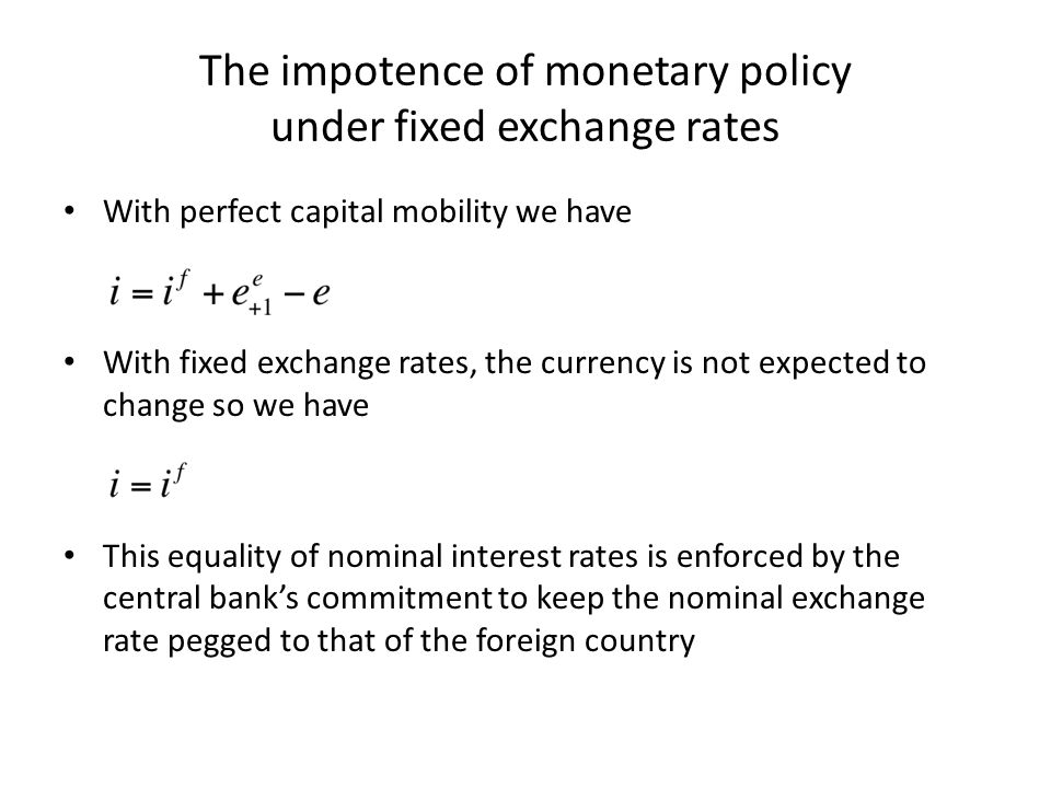 The impotence of monetary policy under fixed exchange rates With perfect capital mobility we have With fixed exchange rates, the currency is not expected to change so we have This equality of nominal interest rates is enforced by the central bank’s commitment to keep the nominal exchange rate pegged to that of the foreign country