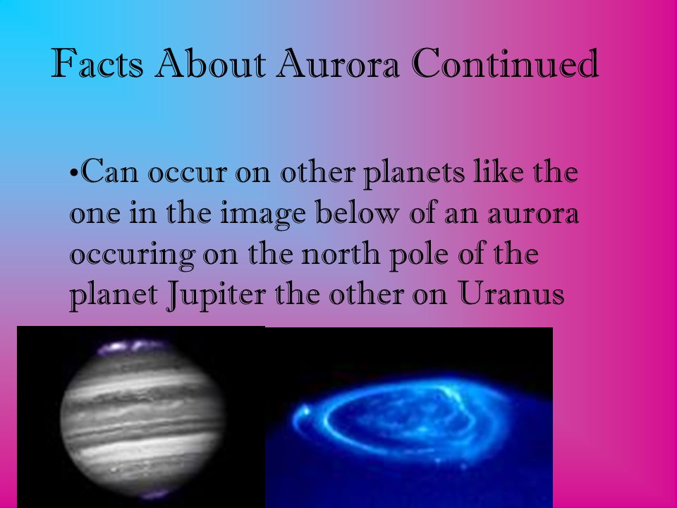 Facts About Aurora Continued Can occur on other planets like the one in the image below of an aurora occuring on the north pole of the planet Jupiter the other on Uranus