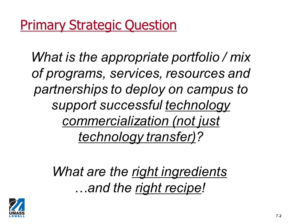 Primary Strategic Question 7-2 What is the appropriate portfolio / mix of programs, services, resources and partnerships to deploy on campus to support successful technology commercialization (not just technology transfer).