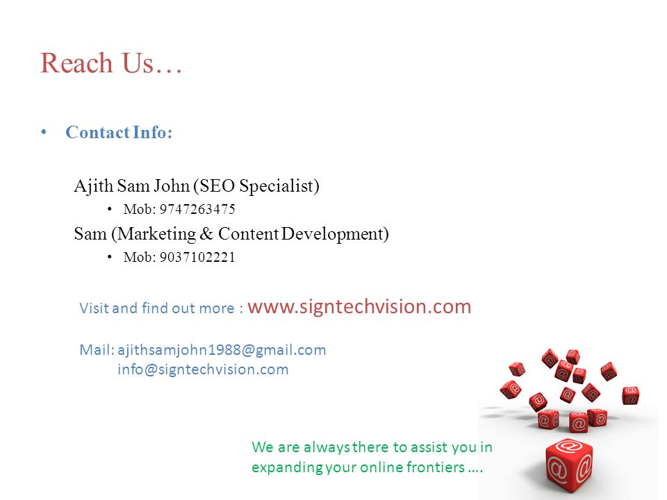 Reach Us… Contact Info: Ajith Sam John (SEO Specialist) Mob: Sam (Marketing & Content Development) Mob: Visit and find out more :   Mail:  We are always there to assist you in expanding your online frontiers ….