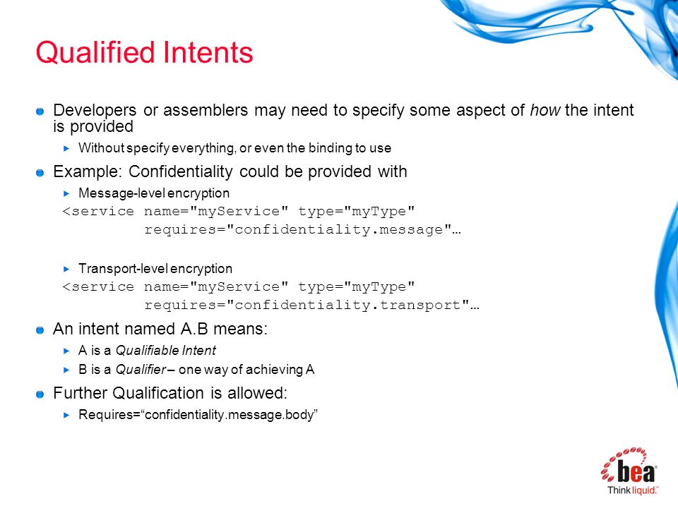 Qualified Intents Developers or assemblers may need to specify some aspect of how the intent is provided  Without specify everything, or even the binding to use Example: Confidentiality could be provided with  Message-level encryption ۤ <service name= myService type= myType ۤ requires= confidentiality.message …  Transport-level encryption ۤ <service name= myService type= myType ۤ requires= confidentiality.transport … An intent named A.B means:  A is a Qualifiable Intent  B is a Qualifier – one way of achieving A Further Qualification is allowed:  Requires= confidentiality.message.body