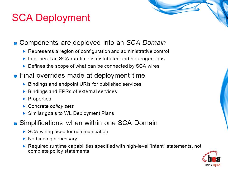 SCA Deployment Components are deployed into an SCA Domain  Represents a region of configuration and administrative control  In general an SCA run-time is distributed and heterogeneous  Defines the scope of what can be connected by SCA wires Final overrides made at deployment time  Bindings and endpoint URIs for published services  Bindings and EPRs of external services  Properties  Concrete policy sets  Similar goals to WL Deployment Plans Simplifications when within one SCA Domain  SCA wiring used for communication  No binding necessary  Required runtime capabilities specified with high-level intent statements, not complete policy statements