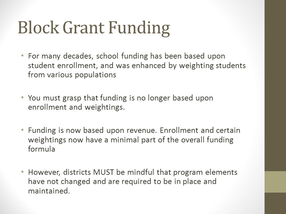 Block Grant Funding For many decades, school funding has been based upon student enrollment, and was enhanced by weighting students from various populations You must grasp that funding is no longer based upon enrollment and weightings.
